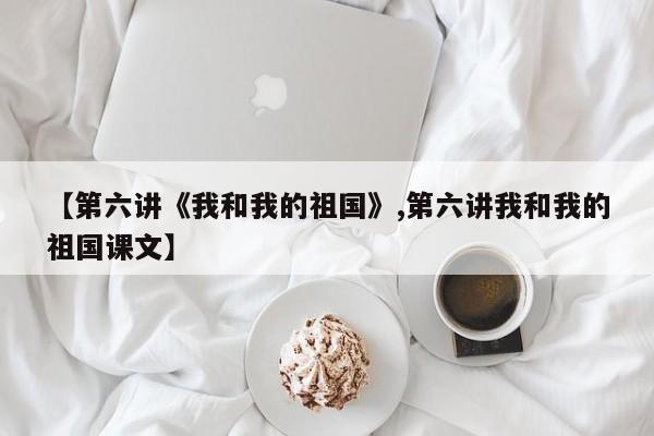 【第六讲《我和我的祖国》,第六讲我和我的祖国课文】