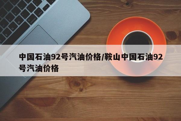 中国石油92号汽油价格/鞍山中国石油92号汽油价格