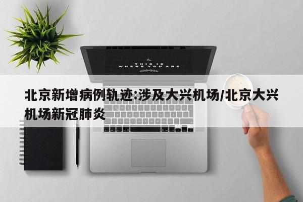 北京新增病例轨迹:涉及大兴机场/北京大兴机场新冠肺炎