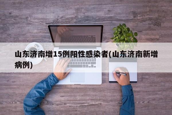 山东济南增15例阳性感染者(山东济南新增病例)