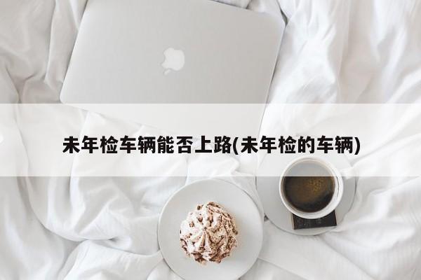 未年检车辆能否上路(未年检的车辆)