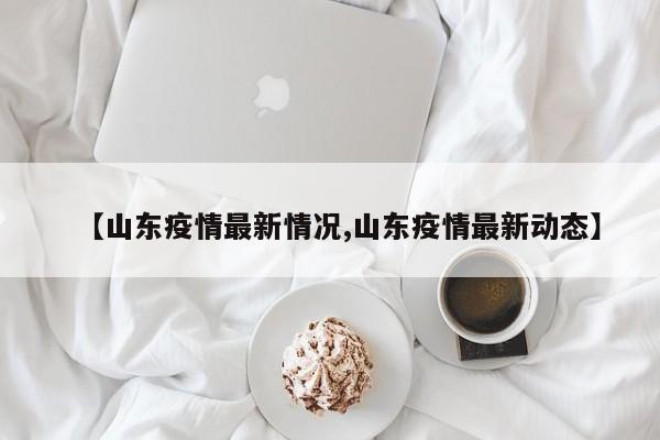 【山东疫情最新情况,山东疫情最新动态】