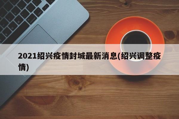 2021绍兴疫情封城最新消息(绍兴调整疫情)