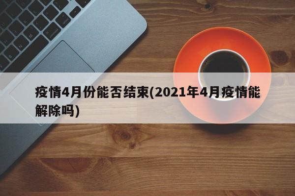 疫情4月份能否结束(2021年4月疫情能解除吗)