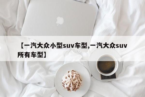 【一汽大众小型suv车型,一汽大众suv所有车型】