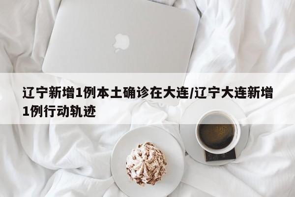 辽宁新增1例本土确诊在大连/辽宁大连新增1例行动轨迹
