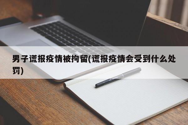 男子谎报疫情被拘留(谎报疫情会受到什么处罚)