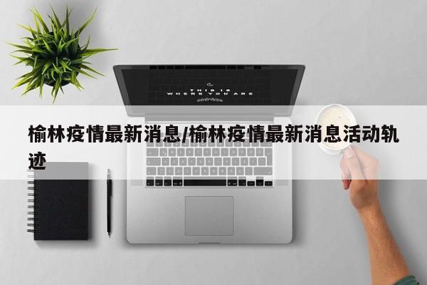 榆林疫情最新消息/榆林疫情最新消息活动轨迹