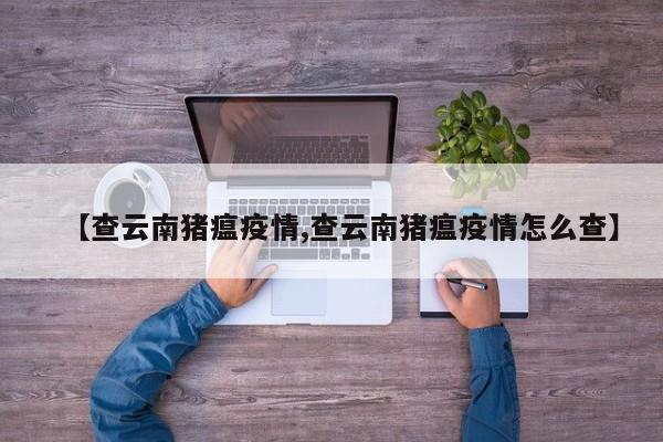 【查云南猪瘟疫情,查云南猪瘟疫情怎么查】