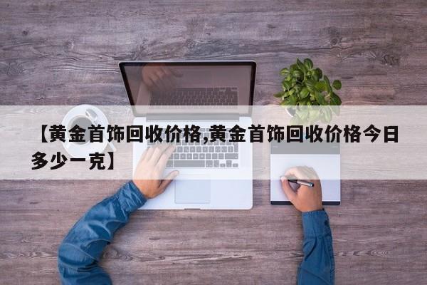 【黄金首饰回收价格,黄金首饰回收价格今日多少一克】
