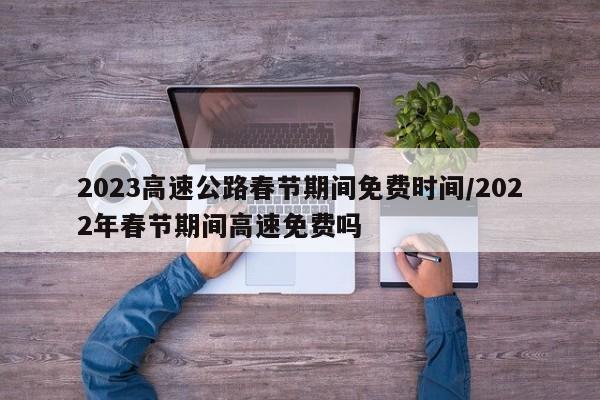 2023高速公路春节期间免费时间/2022年春节期间高速免费吗
