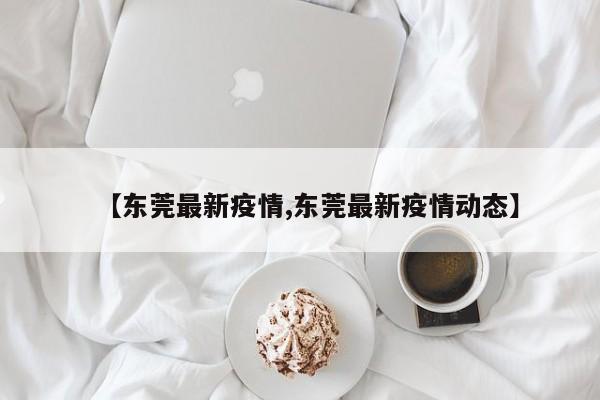 【东莞最新疫情,东莞最新疫情动态】