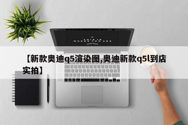 【新款奥迪q5渲染图,奥迪新款q5l到店实拍】