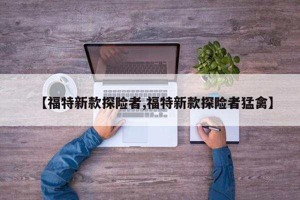 【福特新款探险者,福特新款探险者猛禽】