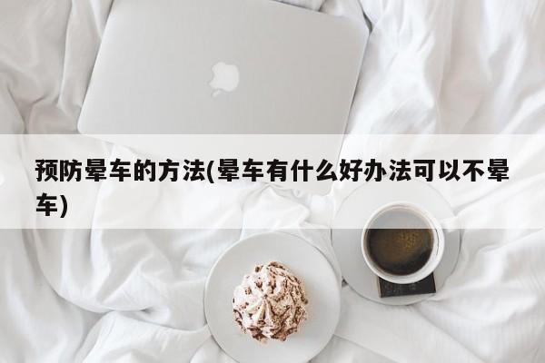 预防晕车的方法(晕车有什么好办法可以不晕车)