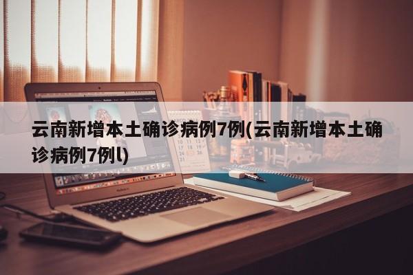 云南新增本土确诊病例7例(云南新增本土确诊病例7例l)