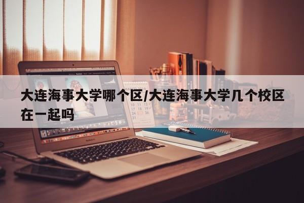 大连海事大学哪个区/大连海事大学几个校区在一起吗