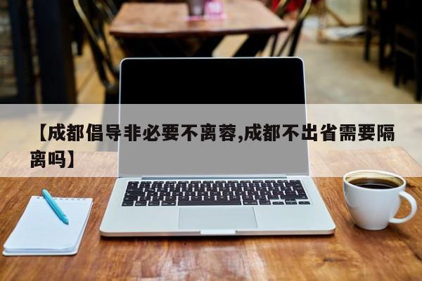 【成都倡导非必要不离蓉,成都不出省需要隔离吗】