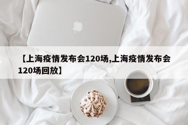 【上海疫情发布会120场,上海疫情发布会120场回放】