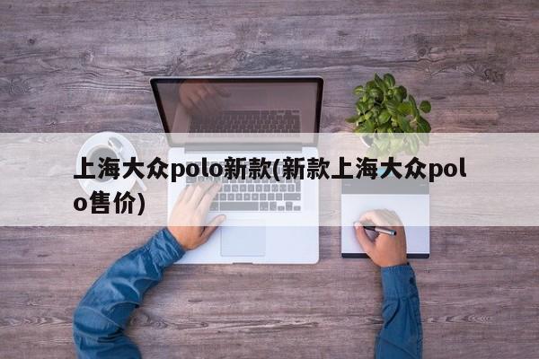 上海大众polo新款(新款上海大众polo售价)