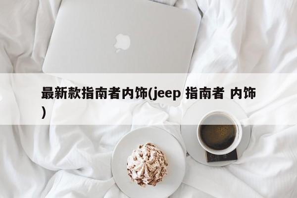 最新款指南者内饰(jeep 指南者 内饰)