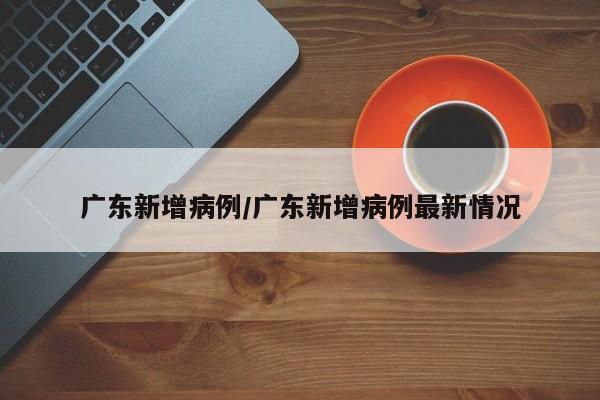 广东新增病例/广东新增病例最新情况