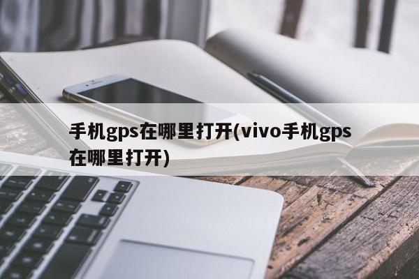 手机gps在哪里打开(vivo手机gps在哪里打开)