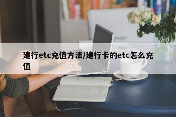 建行etc充值方法/建行卡的etc怎么充值