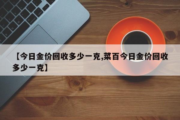 【今日金价回收多少一克,菜百今日金价回收多少一克】