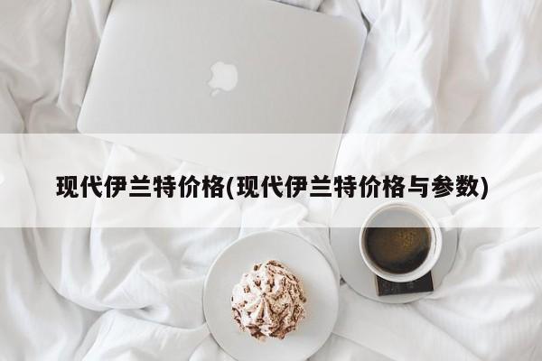 现代伊兰特价格(现代伊兰特价格与参数)