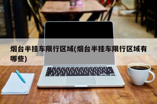 烟台半挂车限行区域(烟台半挂车限行区域有哪些)