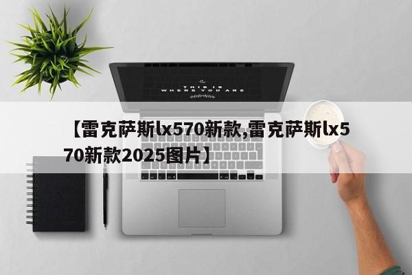 【雷克萨斯lx570新款,雷克萨斯lx570新款2025图片】