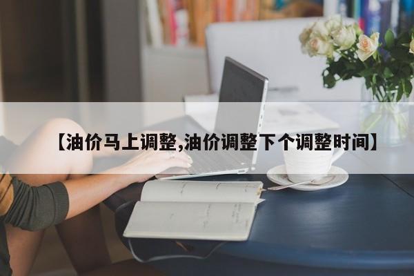 【油价马上调整,油价调整下个调整时间】