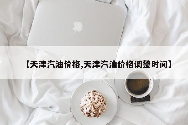 【天津汽油价格,天津汽油价格调整时间】
