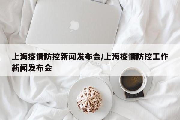 上海疫情防控新闻发布会/上海疫情防控工作新闻发布会