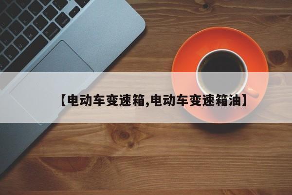 【电动车变速箱,电动车变速箱油】