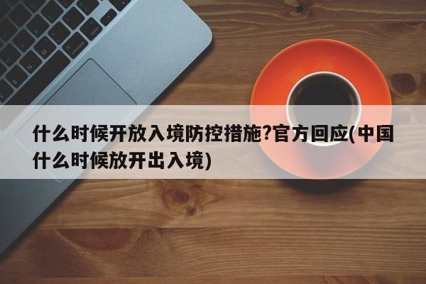 什么时候开放入境防控措施?官方回应(中国什么时候放开出入境)