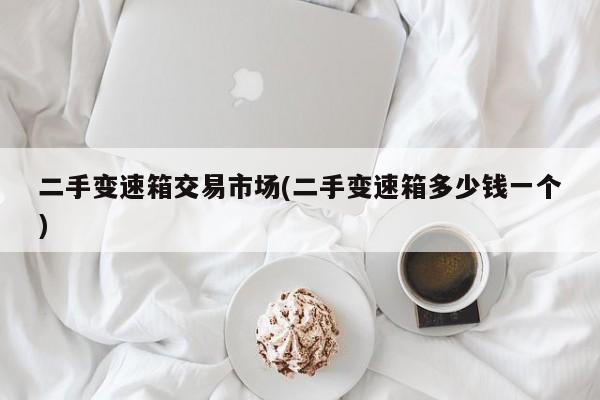 二手变速箱交易市场(二手变速箱多少钱一个)