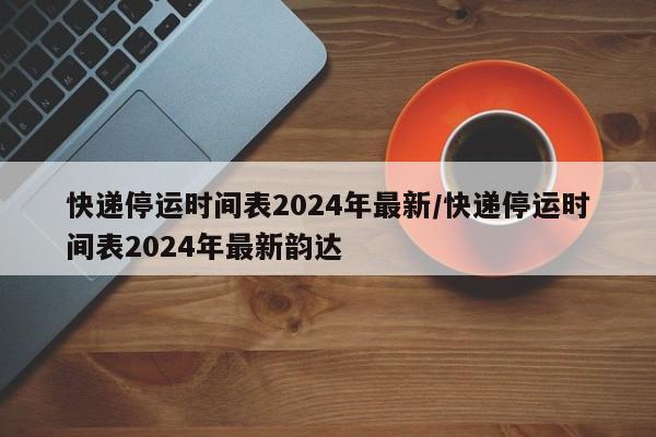 快递停运时间表2024年最新/快递停运时间表2024年最新韵达