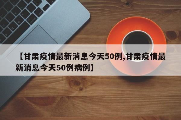 【甘肃疫情最新消息今天50例,甘肃疫情最新消息今天50例病例】
