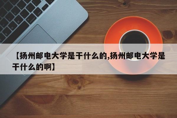 【扬州邮电大学是干什么的,扬州邮电大学是干什么的啊】