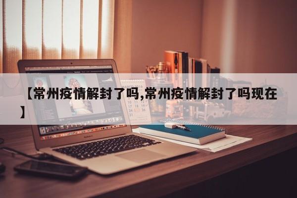 【常州疫情解封了吗,常州疫情解封了吗现在】