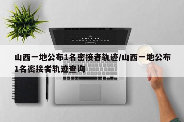 山西一地公布1名密接者轨迹/山西一地公布1名密接者轨迹查询