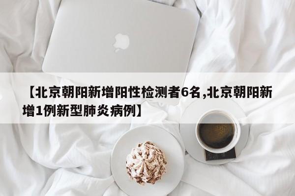【北京朝阳新增阳性检测者6名,北京朝阳新增1例新型肺炎病例】