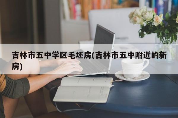 吉林市五中学区毛坯房(吉林市五中附近的新房)