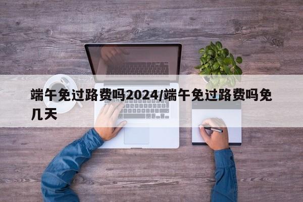 端午免过路费吗2024/端午免过路费吗免几天