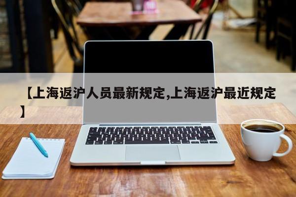 【上海返沪人员最新规定,上海返沪最近规定】
