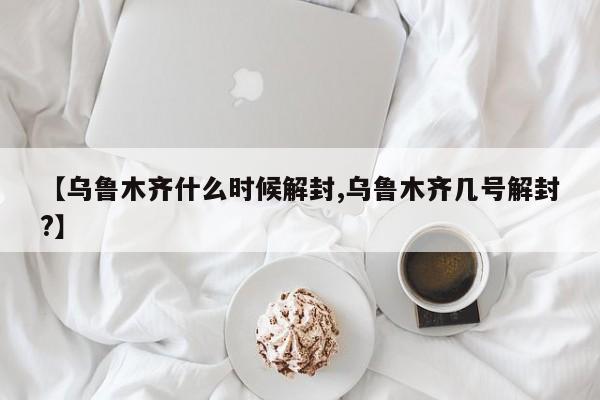 【乌鲁木齐什么时候解封,乌鲁木齐几号解封?】