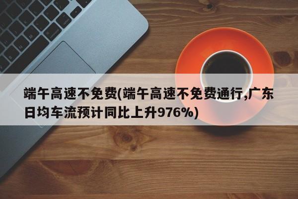 端午高速不免费(端午高速不免费通行,广东日均车流预计同比上升976%)