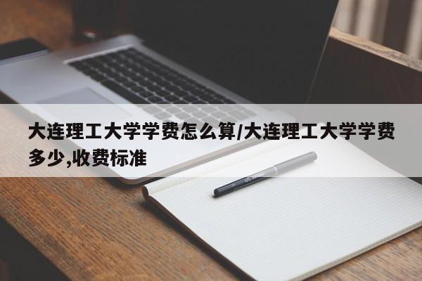 大连理工大学学费怎么算/大连理工大学学费多少,收费标准